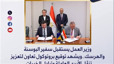 وزير العمل يشهد توقيع بروتوكول مع البوسنه والهرسك لتعزيز تنقّل الأيدي العاملة
